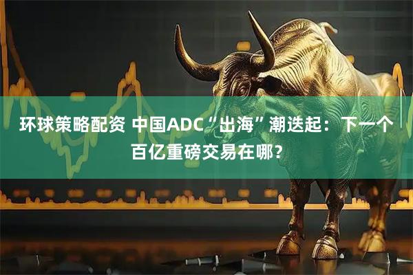 环球策略配资 中国ADC“出海”潮迭起：下一个百亿重磅交易在哪？