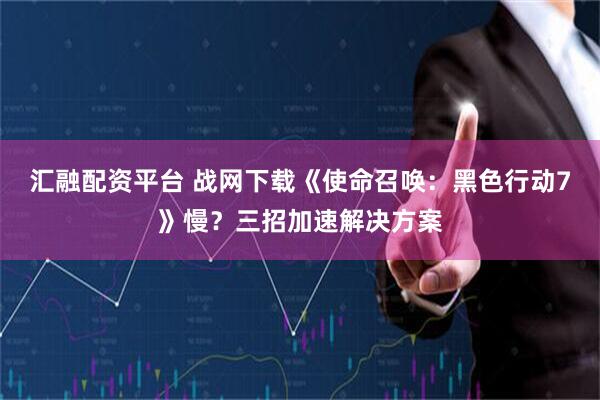 汇融配资平台 战网下载《使命召唤：黑色行动7》慢？三招加速解决方案