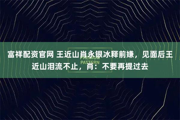 富祥配资官网 王近山肖永银冰释前嫌，见面后王近山泪流不止，肖：不要再提过去