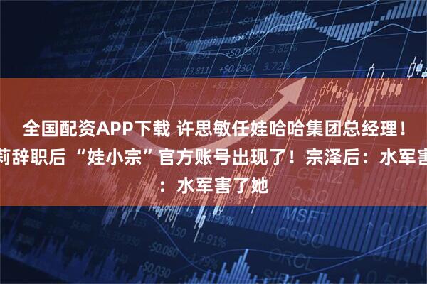 全国配资APP下载 许思敏任娃哈哈集团总经理！宗馥莉辞职后 “娃小宗”官方账号出现了！宗泽后：水军害了她