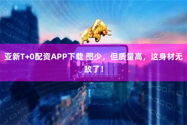 亚新T+0配资APP下载 图少，但质量高，这身材无敌了！