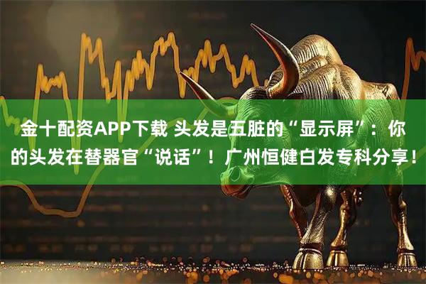 金十配资APP下载 头发是五脏的“显示屏”：你的头发在替器官“说话”！广州恒健白发专科分享！