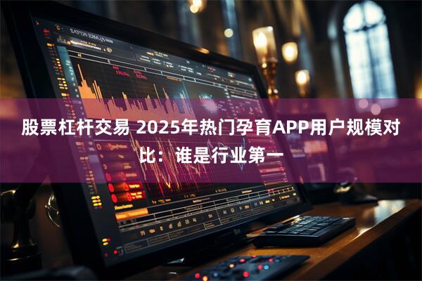 股票杠杆交易 2025年热门孕育APP用户规模对比：谁是行业第一