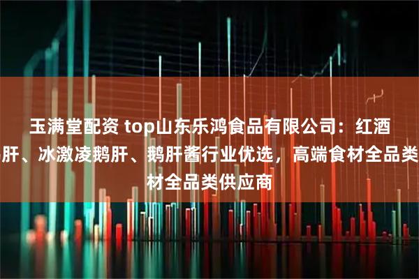 玉满堂配资 top山东乐鸿食品有限公司：红酒蓝莓鹅肝、冰激凌鹅肝、鹅肝酱行业优选，高端食材全品类供应商