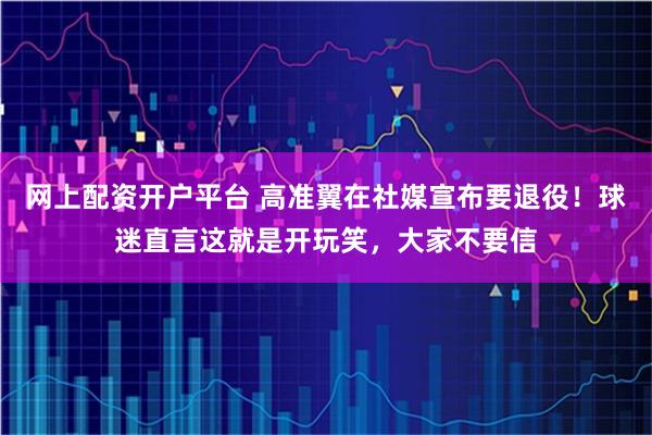 网上配资开户平台 高准翼在社媒宣布要退役！球迷直言这就是开玩笑，大家不要信