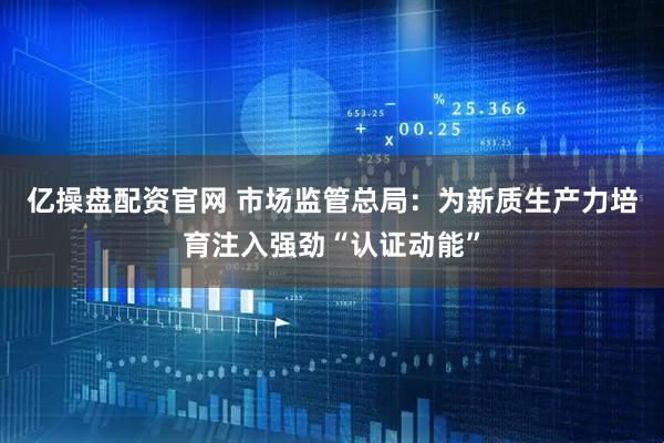 亿操盘配资官网 市场监管总局：为新质生产力培育注入强劲“认证动能”