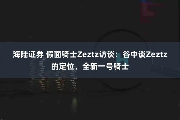 海陆证券 假面骑士Zeztz访谈：谷中谈Zeztz的定位，全新一号骑士