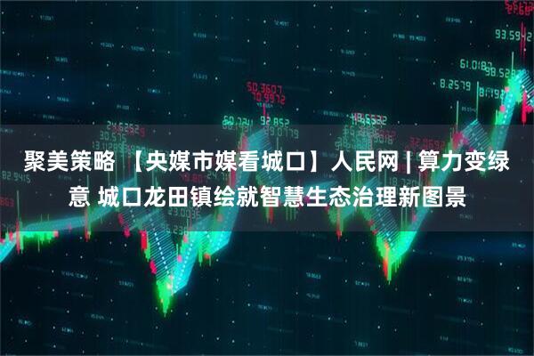 聚美策略 【央媒市媒看城口】人民网 | 算力变绿意 城口龙田镇绘就智慧生态治理新图景