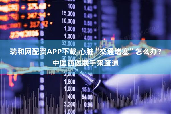 瑞和网配资APP下载 心脏“交通堵塞”怎么办？中医西医联手来疏通