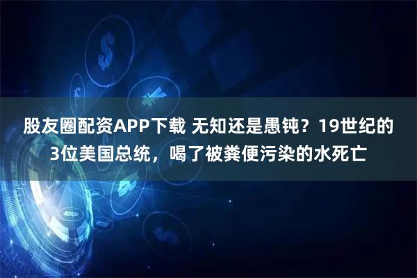 股友圈配资APP下载 无知还是愚钝？19世纪的3位美国总统，喝了被粪便污染的水死亡