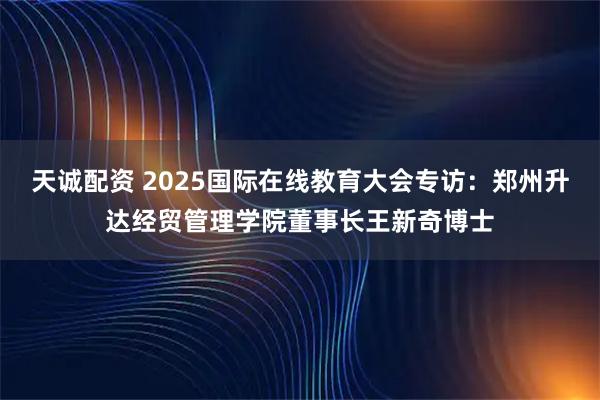 天诚配资 2025国际在线教育大会专访：郑州升达经贸管理学院董事长王新奇博士