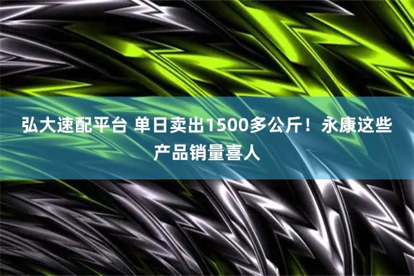 弘大速配平台 单日卖出1500多公斤！永康这些产品销量喜人