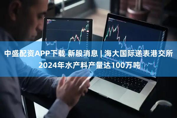 中盛配资APP下载 新股消息 | 海大国际递表港交所 2024年水产料产量达100万吨
