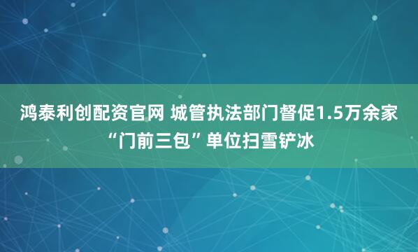 鸿泰利创配资官网 城管执法部门督促1.5万余家“门前三包”单位扫雪铲冰
