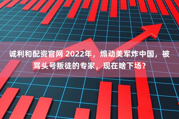 诚利和配资官网 2022年，煽动美军炸中国，被骂头号叛徒的专家，现在啥下场？