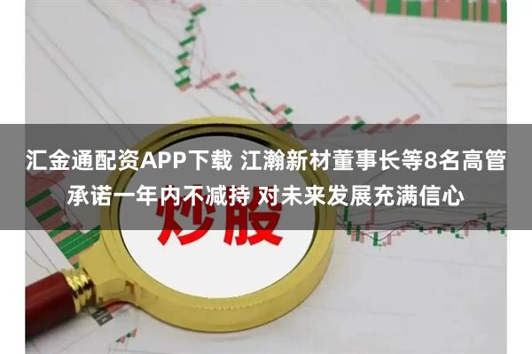 汇金通配资APP下载 江瀚新材董事长等8名高管承诺一年内不减持 对未来发展充满信心