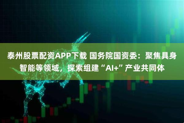 泰州股票配资APP下载 国务院国资委：聚焦具身智能等领域，探索组建“AI+”产业共同体