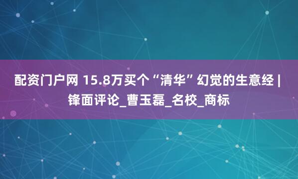配资门户网 15.8万买个“清华”幻觉的生意经 | 锋面评论_曹玉磊_名校_商标