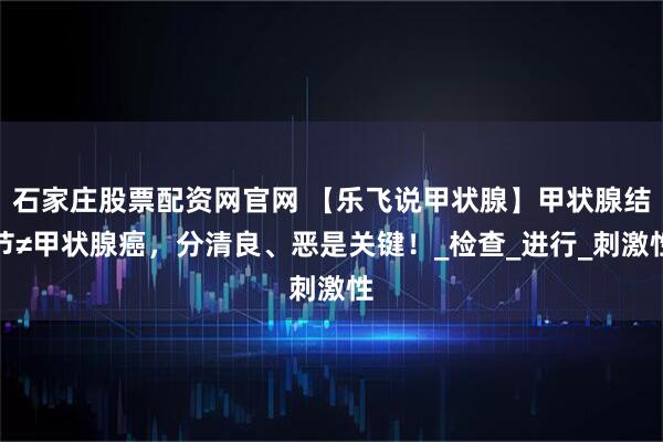 石家庄股票配资网官网 【乐飞说甲状腺】甲状腺结节≠甲状腺癌，分清良、恶是关键！_检查_进行_刺激性