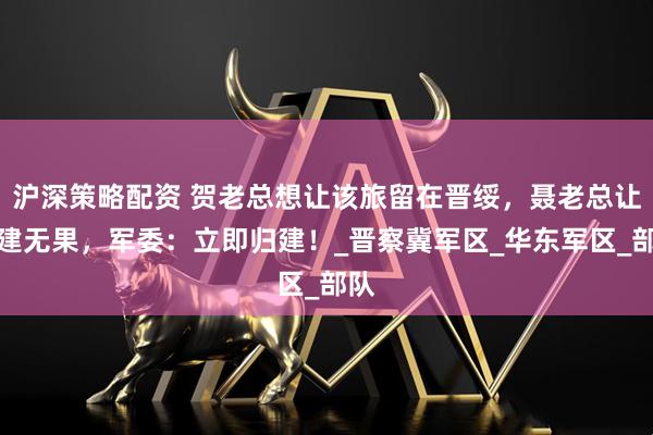 沪深策略配资 贺老总想让该旅留在晋绥，聂老总让归建无果，军委：立即归建！_晋察冀军区_华东军区_部队