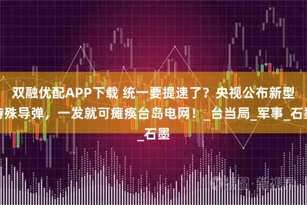 双融优配APP下载 统一要提速了？央视公布新型特殊导弹，一发就可瘫痪台岛电网！_台当局_军事_石墨