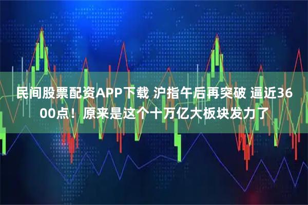 民间股票配资APP下载 沪指午后再突破 逼近3600点！原来是这个十万亿大板块发力了