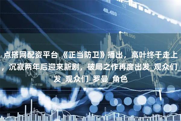 点搭网配资平台 《正当防卫》播出，高叶终于走上“上坡路”，沉寂两年后迎来新剧，破局之作再度出发_观众们_罗曼_角色