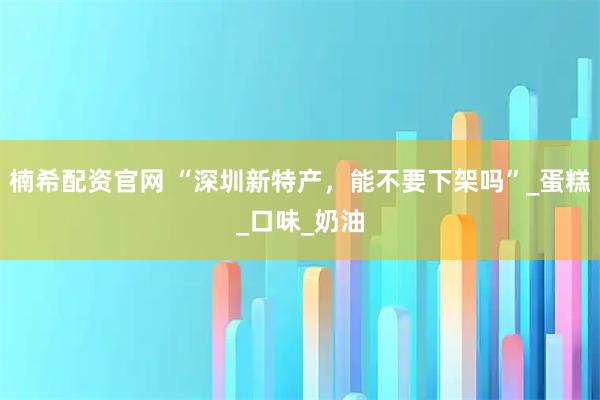 楠希配资官网 “深圳新特产，能不要下架吗”_蛋糕_口味_奶油