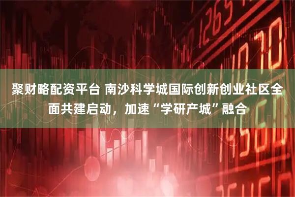 聚财略配资平台 南沙科学城国际创新创业社区全面共建启动，加速“学研产城”融合