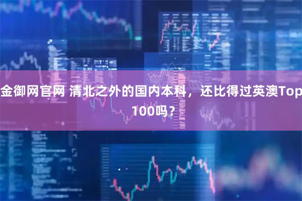 金御网官网 清北之外的国内本科，还比得过英澳Top 100吗？