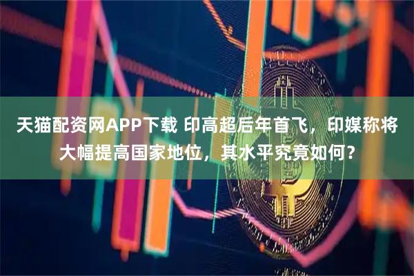 天猫配资网APP下载 印高超后年首飞，印媒称将大幅提高国家地位，其水平究竟如何？