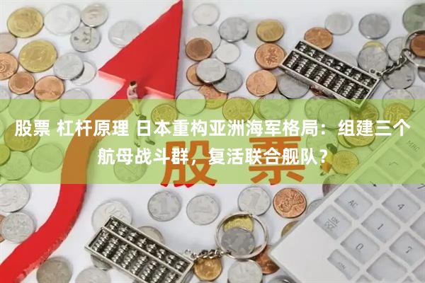 股票 杠杆原理 日本重构亚洲海军格局：组建三个航母战斗群，复活联合舰队？